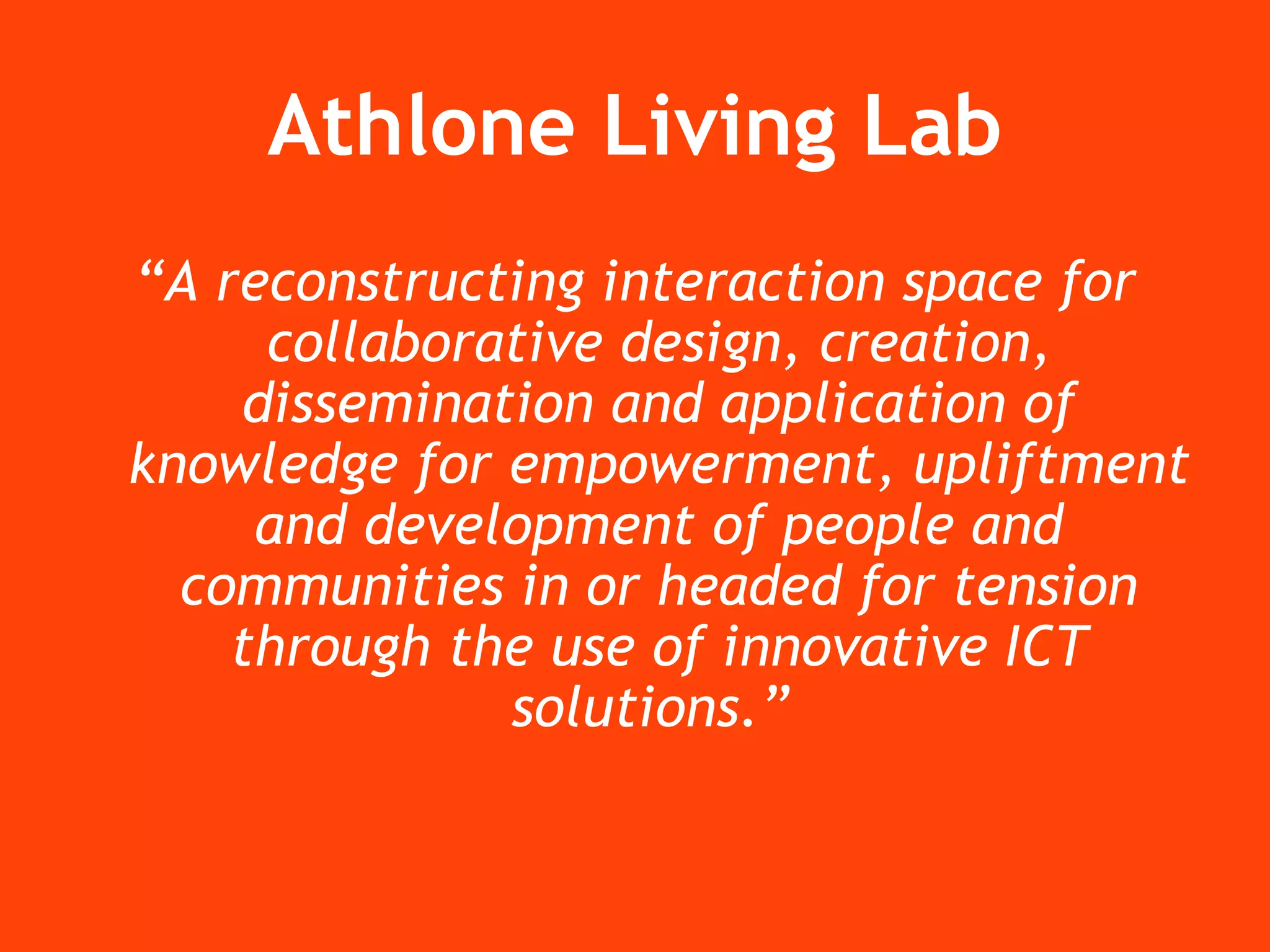 Athlone Living Lab “ A reconstructing interaction space for collaborative design, creation, dissemination and application of knowledge for empowerment, upliftment and development of people and communities in or headed for tension through the use of innovative ICT solutions.”   