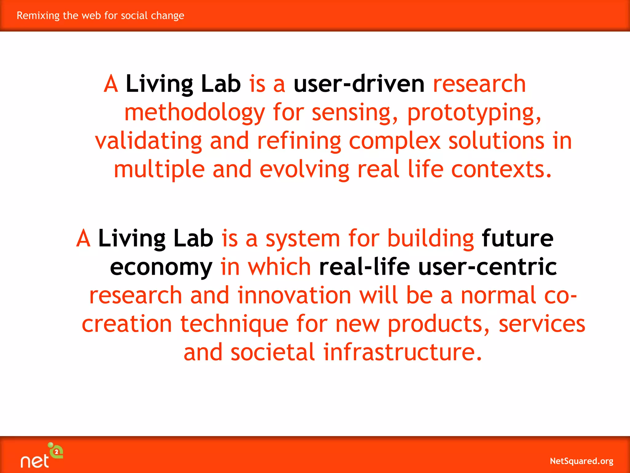 A  Living Lab  is a  user-driven  research methodology for sensing, prototyping, validating and refining complex solutions in multiple and evolving real life contexts. A  Living Lab  is a system for building  future economy  in which  real-life user-centric  research and innovation will be a normal co-creation technique for new products, services and societal infrastructure. 