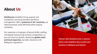 About Us
Net2Source simplifies hiring, payroll, and
compliance, ensuring seamless workforce
management. With a presence in 34+ countries, we
help businesses scale efficiently while staying
compliant.
Our expertise in Employer of Record (EOR), staffing,
and payroll outsourcing removes complexities, so
you can focus on growth. Backed by global reach
and local expertise, we tailor solutions to fit
Malaysia’s regulations.
Partner with Net2Source for a smarter,
faster, and compliant way to grow your
business in Malaysia and beyond.
 