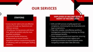 OUR SERVICES
STAFFING
• Access top-tier talent and cost-effective
solutions through our Nearshore and
Offshore services.
• Simplify your hiring process with Direct
Hire, where we present only the most
qualified candidates.
• We provide flexible temporary
professionals to ensure smooth
operations without compromising quality
or efficiency, with our Contingent Staffing
solutions.
EMPLOYER OF RECORD (EOR) &
AGENT OF RECORD (AOR)
• EOR and AOR services simplify payroll and
compliance, minimizing the risk of penalties and
legal complications.
• They offer scalable, cost-effective workforce
management, streamlining invoicing, tax filings,
and employee benefits.
• These solutions provide local expertise, ensuring
seamless compliance across regions and
enabling businesses to expand globally while
navigating complex labor laws with ease.
 