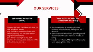 OUR SERVICES
RECRUITMENT PROCESS
OUTSOURCING (RPO)
• Streamlines hiring by managing sourcing,
screening, and onboarding, saving time and
resources.
• It enhances cost-effectiveness, providing expert
recruitment without the overhead of in-house
hiring.
• Scalable and efficient, RPO improves hire quality
while reducing hiring risks.
STATEMENT OF WORK
(SOW)
• Ensure projects are completed efficiently, on
time, and within budget.
• They provide access to specialized talent,
offering flexibility and scalability without
long-term commitments.
• Cost-effective and high-quality, SOW
solutions streamline project execution while
saving time and resources.
 