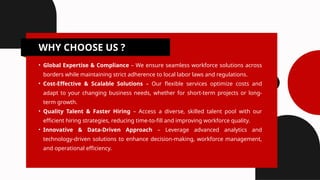 WHY CHOOSE US ?
• Global Expertise & Compliance – We ensure seamless workforce solutions across
borders while maintaining strict adherence to local labor laws and regulations.
• Cost-Effective & Scalable Solutions – Our flexible services optimize costs and
adapt to your changing business needs, whether for short-term projects or long-
term growth.
• Quality Talent & Faster Hiring – Access a diverse, skilled talent pool with our
efficient hiring strategies, reducing time-to-fill and improving workforce quality.
• Innovative & Data-Driven Approach – Leverage advanced analytics and
technology-driven solutions to enhance decision-making, workforce management,
and operational efficiency.
 