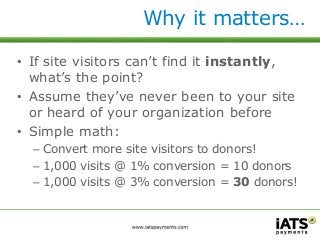 Why it matters… 
• If site visitors can’t find it instantly, 
what’s the point? 
• Assume they’ve never been to your site 
or heard of your organization before 
• Simple math: 
– Convert more site visitors to donors! 
– 1,000 visits @ 1% conversion = 10 donors 
– 1,000 visits @ 3% conversion = 30 donors! 
 