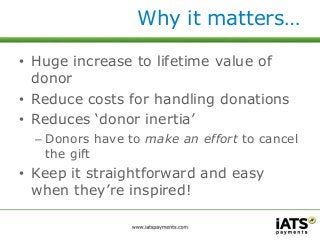 Why it matters… 
• Huge increase to lifetime value of 
donor 
• Reduce costs for handling donations 
• Reduces ‘donor inertia’ 
– Donors have to make an effort to cancel 
the gift 
• Keep it straightforward and easy 
when they’re inspired! 
 
