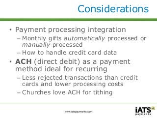 Considerations 
• Payment processing integration 
– Monthly gifts automatically processed or 
manually processed 
– How to handle credit card data 
• ACH (direct debit) as a payment 
method ideal for recurring 
– Less rejected transactions than credit 
cards and lower processing costs 
– Churches love ACH for tithing 
 