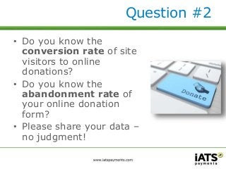 Question #2 
• Do you know the 
conversion rate of site 
visitors to online 
donations? 
• Do you know the 
abandonment rate of 
your online donation 
form? 
• Please share your data – 
no judgment! 
 