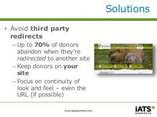 Solutions 
• Avoid third party 
redirects 
– Up to 70% of donors 
abandon when they’re 
redirected to another site 
– Keep donors on your 
site 
– Focus on continuity of 
look and feel – even the 
URL (if possible) 
 