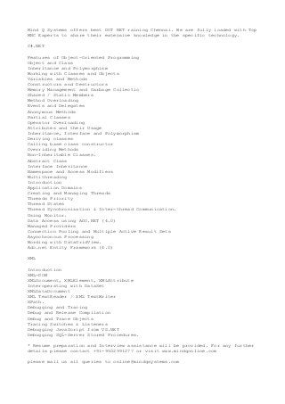 Mind Q Systems offers best DOT NET raining Chennai. We are fully loaded with Top
MNC Experts to share their extensive knowledge in the specific technology.
C#.NET
Features of Object-Oriented Programming
Object and Class
Inheritance and Polymorphism
Working with Classes and Objects
Variables and Methods
Constructors and Destructors
Memory Management and Garbage Collectio
Shared / Static Members
Method Overloading
Events and Delegates
Anonymous Methods
Partial Classes
Operator Overloading
Attributes and their Usage
Inheritance, Interface and Polymorphism
Deriving classes
Calling base class constructor
Overriding Methods
Non-Inheritable Classes.
Abstract Class
Interface Inheritance
Namespace and Access Modifiers
Multithreading
Introduction
Application Domains
Creating and Managing Threads
Threads Priority
Thread States
Thread Synchronization & Inter-thread Communication.
Using Monitor.
Data Access using ADO.NET (4.0)
Managed Providers
Connection Pooling and Multiple Active Result Sets
Asynchronous Processing
Wording with DataGridView.
Ado.net Entity Framework (4.0)
XML
Introduction
XML-DOM
XMLDocument, XMLElement, XMLAttribute
Interoperating with DataSet
XMLDataDocument
XML TextReader / XML TextWriter
XPath.
Debugging and Tracing
Debug and Release Compilation
Debug and Trace Objects
Tracing Switches & Listeners
Debugging JavaScript from VS.NET
Debugging SQL-Server Stored Procedures.
* Resume preparation and Interview assistance will be provided. For any further
details please contact +91-9502991277 or visit www.mindqonline.com
please mail us all queries to online@mindqsystems.com
 