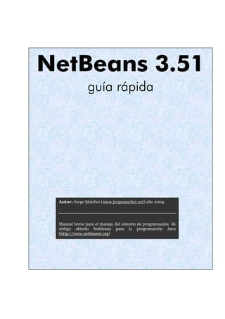 NetBeans 3.51 
guía rápida 
Autor: Jorge Sánchez (www.jorgesanchez.net) año 2004 
Manual breve para el manejo del entorno de programación de 
código abierto NetBeans para la programación Java 
(http://www.netbeansl.org) 
 