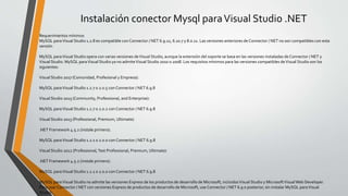 Instalación conector Mysql paraVisual Studio .NET
Requerimientos mínimos
MySQL paraVisual Studio 1.2.8 es compatible con Connector / NET 6.9.12, 6.10.7 y 8.0.11. Las versiones anteriores de Connector / NET no son compatibles con esta
versión.
MySQL paraVisual Studio opera con varias versiones deVisual Studio, aunque la extensión del soporte se basa en las versiones instaladas de Connector / NET y
Visual Studio. MySQL paraVisual Studio ya no admiteVisual Studio 2010 o 2008. Los requisitos mínimos para las versiones compatibles deVisual Studio son los
siguientes:
Visual Studio 2017 (Comunidad, Profesional y Empresa):
MySQL paraVisual Studio 1.2.7 o 2.0.5 con Connector / NET 6.9.8
Visual Studio 2015 (Community, Professional, and Enterprise):
MySQL paraVisual Studio 1.2.7 o 2.0.2 con Connector / NET 6.9.8
Visual Studio 2013 (Professional, Premium, Ultimate):
.NET Framework 4.5.2 (instale primero).
MySQL paraVisual Studio 1.2.1 o 2.0.0 con Connector / NET 6.9.8
Visual Studio 2012 (Professional,Test Professional, Premium, Ultimate):
.NET Framework 4.5.2 (instale primero).
MySQL paraVisual Studio 1.2.1 o 2.0.0 con Connector / NET 6.9.8
MySQL paraVisual Studio no admite las versiones Express de los productos de desarrollo de Microsoft, incluidosVisual Studio y MicrosoftVisualWeb Developer.
Para usar Connector / NET con versiones Express de productos de desarrollo de Microsoft, use Connector / NET 6.9 o posterior, sin instalar MySQL paraVisual
Studio.
 