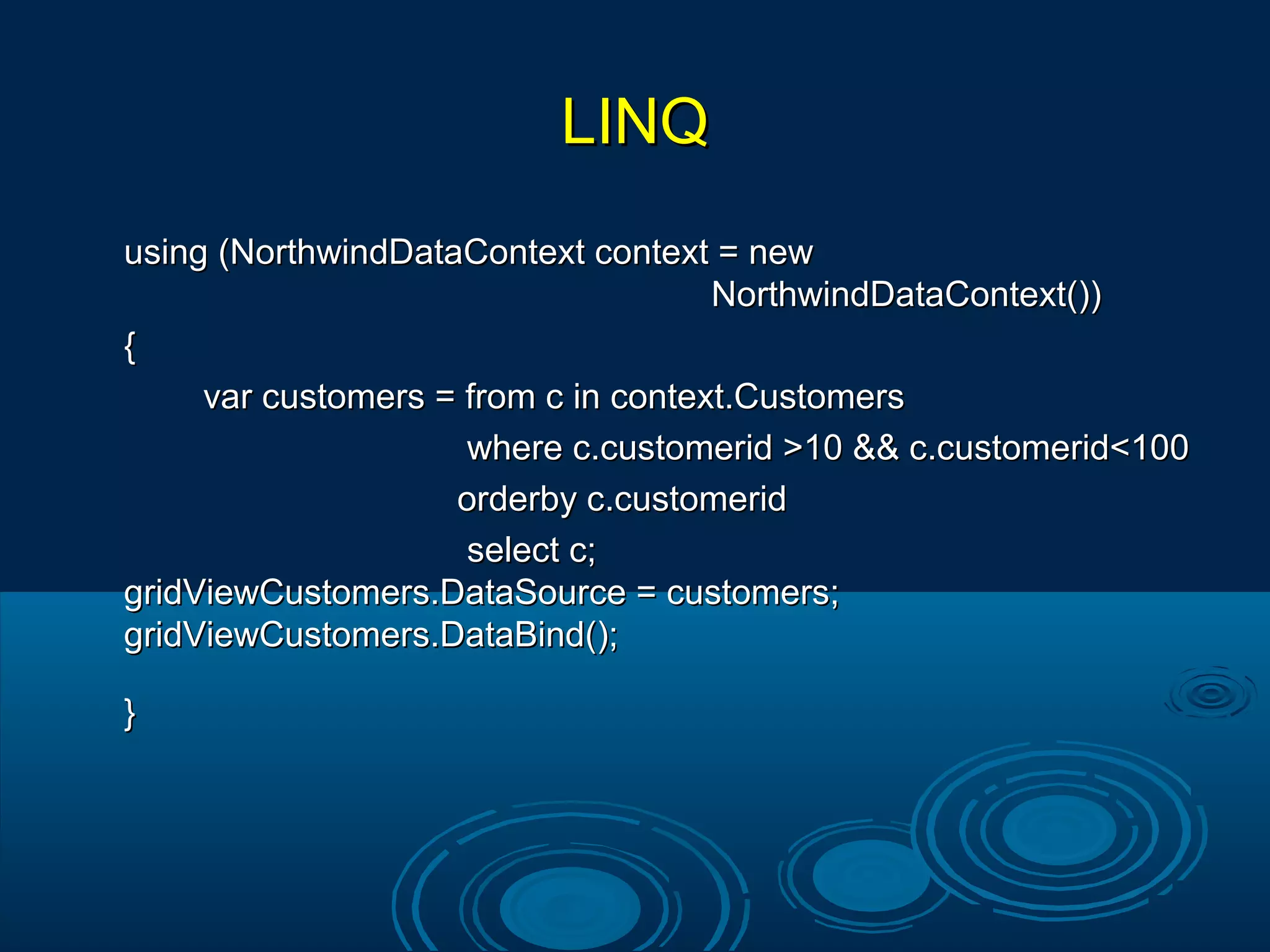 LINQLINQ
using (NorthwindDataContext context = newusing (NorthwindDataContext context = new
NorthwindDataContext())NorthwindDataContext())
{{
var customers = from c in context.Customersvar customers = from c in context.Customers
where c.customerid >10 && c.customerid<100where c.customerid >10 && c.customerid<100
orderby c.customeridorderby c.customerid
select c;select c;
gridViewCustomers.DataSource = customers;gridViewCustomers.DataSource = customers;
gridViewCustomers.DataBind();gridViewCustomers.DataBind();
}}
 
