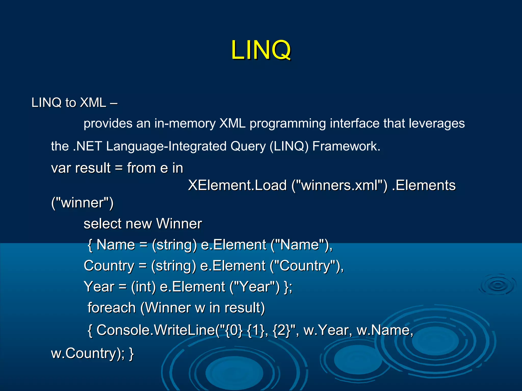 LINQLINQ
LINQ to XML –LINQ to XML –
provides an in-memory XML programming interface that leverages
the .NET Language-Integrated Query (LINQ) Framework.
var result = from e invar result = from e in
XElement.Load ("winners.xml") .ElementsXElement.Load ("winners.xml") .Elements
("winner")("winner")
select new Winnerselect new Winner
{ Name = (string) e.Element ("Name"),{ Name = (string) e.Element ("Name"),
Country = (string) e.Element ("Country"),Country = (string) e.Element ("Country"),
Year = (int) e.Element ("Year") };Year = (int) e.Element ("Year") };
foreach (Winner w in result)foreach (Winner w in result)
{ Console.WriteLine("{0} {1}, {2}", w.Year, w.Name,{ Console.WriteLine("{0} {1}, {2}", w.Year, w.Name,
w.Country); }w.Country); }
 