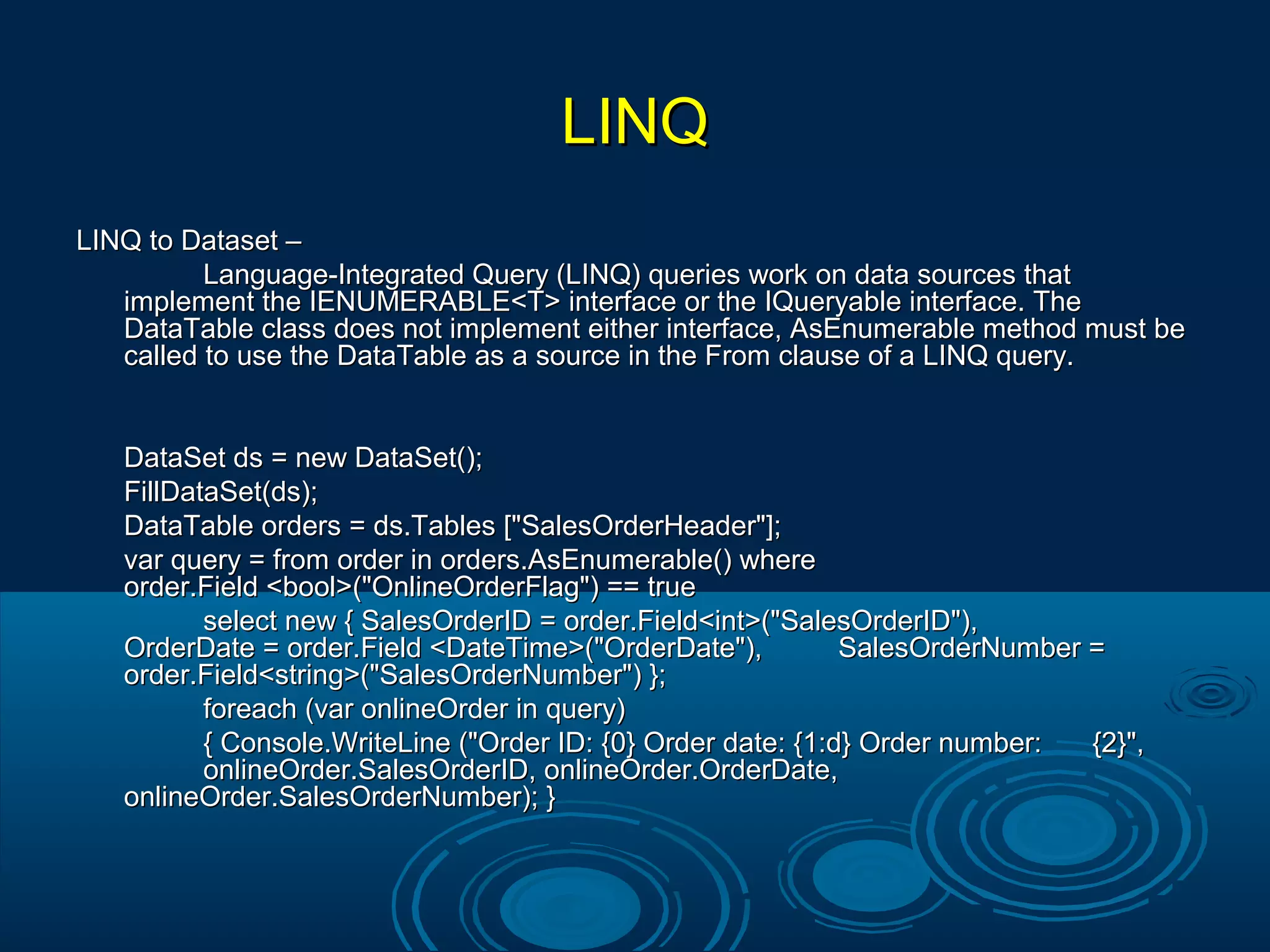 LINQLINQ
LINQ to Dataset –LINQ to Dataset –
Language-Integrated Query (LINQ) queries work on data sources thatLanguage-Integrated Query (LINQ) queries work on data sources that
implement the IENUMERABLE<T> interface or the IQueryable interface. Theimplement the IENUMERABLE<T> interface or the IQueryable interface. The
DataTable class does not implement either interface, AsEnumerable method must beDataTable class does not implement either interface, AsEnumerable method must be
called to use the DataTable as a source in the From clause of a LINQ query.called to use the DataTable as a source in the From clause of a LINQ query.
DataSet ds = new DataSet();DataSet ds = new DataSet();
FillDataSet(ds);FillDataSet(ds);
DataTable orders = ds.Tables ["SalesOrderHeader"];DataTable orders = ds.Tables ["SalesOrderHeader"];
var query = from order in orders.AsEnumerable() wherevar query = from order in orders.AsEnumerable() where
order.Field <bool>("OnlineOrderFlag") == trueorder.Field <bool>("OnlineOrderFlag") == true
select new { SalesOrderID = order.Field<int>("SalesOrderID"),select new { SalesOrderID = order.Field<int>("SalesOrderID"),
OrderDate = order.Field <DateTime>("OrderDate"),OrderDate = order.Field <DateTime>("OrderDate"), SalesOrderNumber =SalesOrderNumber =
order.Field<string>("SalesOrderNumber") };order.Field<string>("SalesOrderNumber") };
foreach (var onlineOrder in query)foreach (var onlineOrder in query)
{ Console.WriteLine ("Order ID: {0} Order date: {1:d} Order number:{ Console.WriteLine ("Order ID: {0} Order date: {1:d} Order number: {2}",{2}",
onlineOrder.SalesOrderID, onlineOrder.OrderDate,onlineOrder.SalesOrderID, onlineOrder.OrderDate,
onlineOrder.SalesOrderNumber); }onlineOrder.SalesOrderNumber); }
 