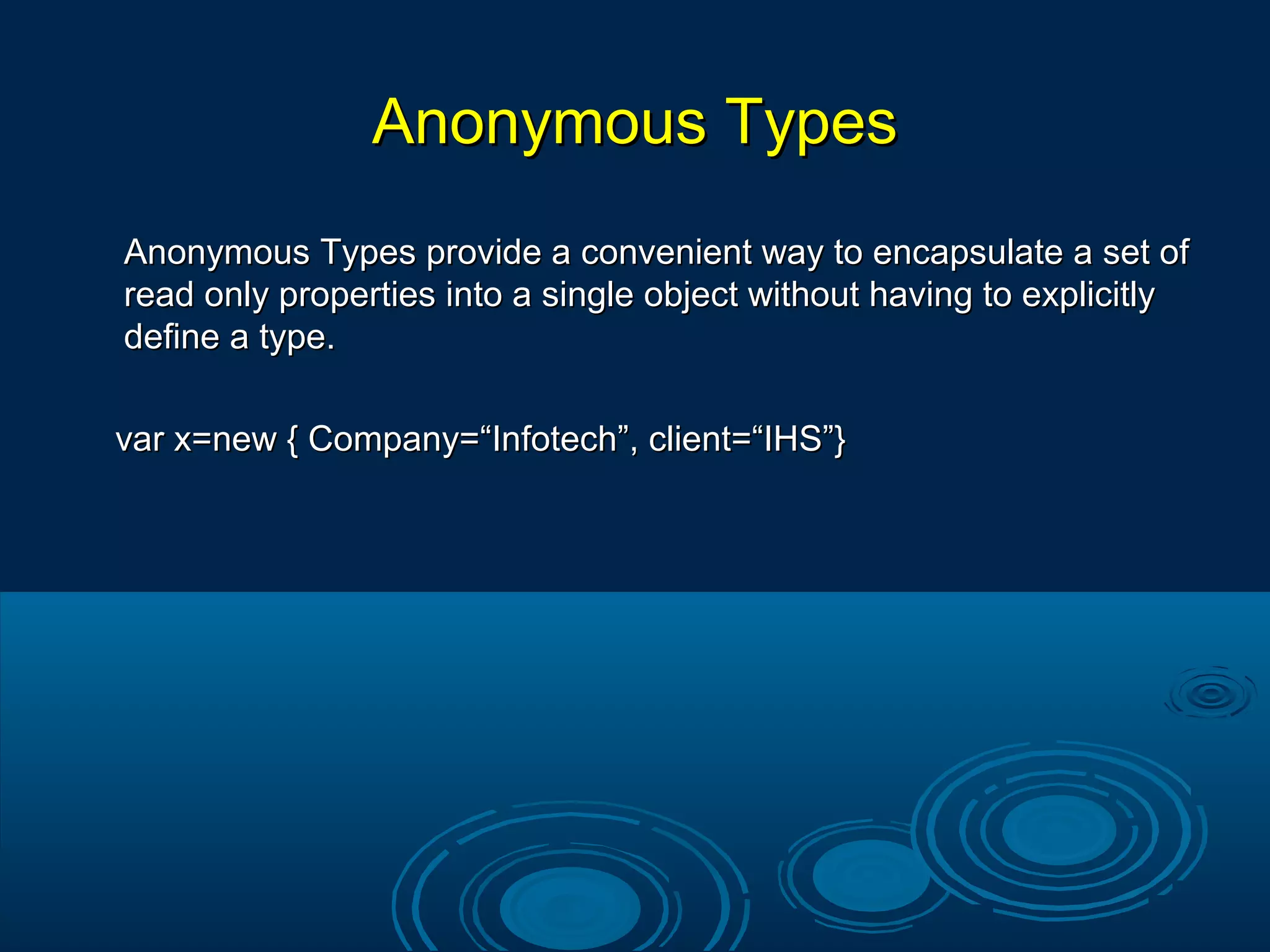 Anonymous TypesAnonymous Types
Anonymous Types provide a convenient way to encapsulate a set ofAnonymous Types provide a convenient way to encapsulate a set of
read only properties into a single object without having to explicitlyread only properties into a single object without having to explicitly
define a type.define a type.
var x=new { Company=“Infotech”, client=“IHS”}var x=new { Company=“Infotech”, client=“IHS”}
 