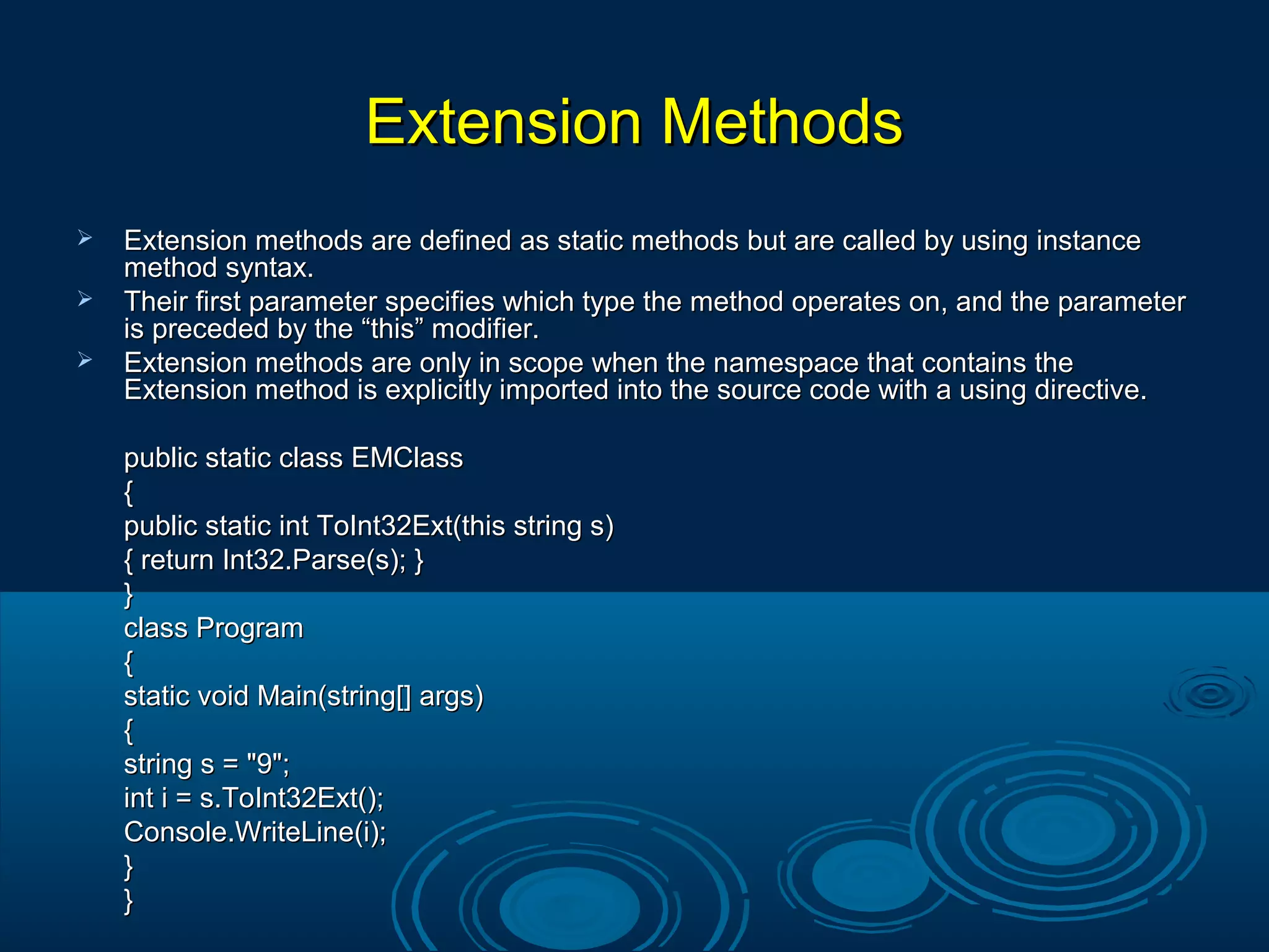 Extension MethodsExtension Methods
 Extension methods are defined as static methods but are called by using instanceExtension methods are defined as static methods but are called by using instance
method syntax.method syntax.
 Their first parameter specifies which type the method operates on, and the parameterTheir first parameter specifies which type the method operates on, and the parameter
is preceded by the “this” modifier.is preceded by the “this” modifier.
 Extension methods are only in scope when the namespace that contains theExtension methods are only in scope when the namespace that contains the
Extension method is explicitly imported into the source code with a using directive.Extension method is explicitly imported into the source code with a using directive.
public static class EMClasspublic static class EMClass
{{
public static int ToInt32Ext(this string s)public static int ToInt32Ext(this string s)
{ return Int32.Parse(s); }{ return Int32.Parse(s); }
}}
class Programclass Program
{{
static void Main(string[] args)static void Main(string[] args)
{{
string s = "9";string s = "9";
int i = s.ToInt32Ext();int i = s.ToInt32Ext();
Console.WriteLine(i);Console.WriteLine(i);
}}
}}
 