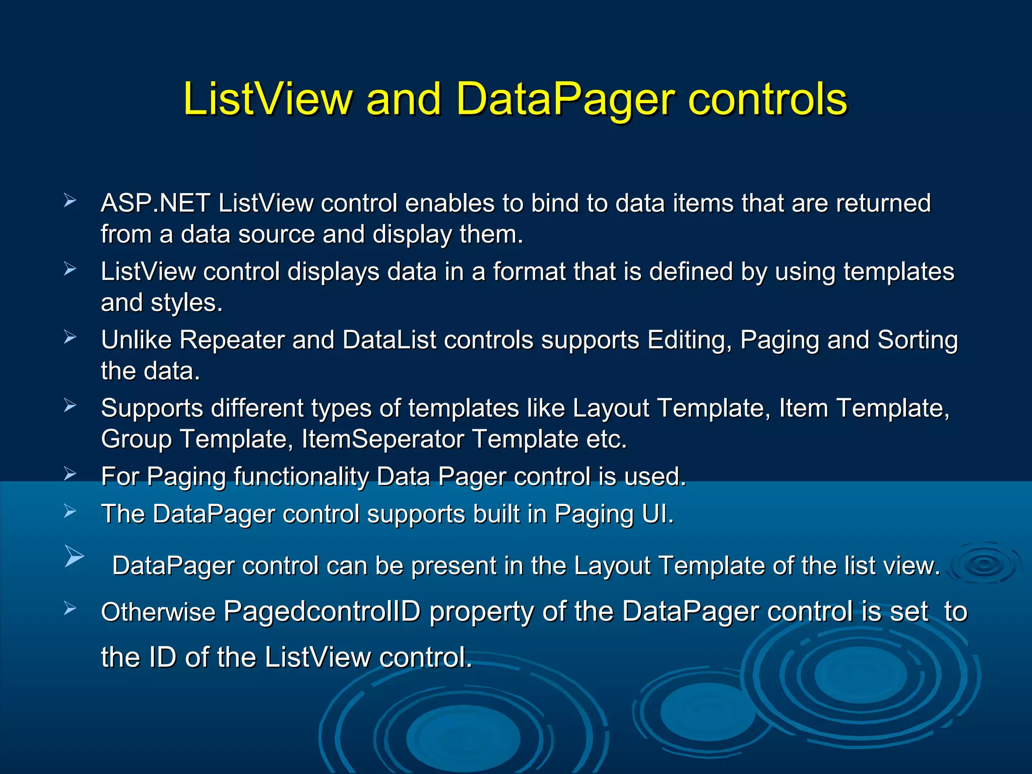 ListView and DataPager controlsListView and DataPager controls
 ASP.NET ListView control enables to bind to data items that are returnedASP.NET ListView control enables to bind to data items that are returned
from a data source and display them.from a data source and display them.
 ListView control displays data in a format that is defined by using templatesListView control displays data in a format that is defined by using templates
and styles.and styles.
 Unlike Repeater and DataList controls supports Editing, Paging and SortingUnlike Repeater and DataList controls supports Editing, Paging and Sorting
the data.the data.
 Supports different types of templates like Layout Template, Item Template,Supports different types of templates like Layout Template, Item Template,
Group Template, ItemSeperator Template etc.Group Template, ItemSeperator Template etc.
 For Paging functionality Data Pager control is used.For Paging functionality Data Pager control is used.
 The DataPager control supports built in Paging UI.The DataPager control supports built in Paging UI.
 DataPager control can be present in the Layout Template of the list view.DataPager control can be present in the Layout Template of the list view.
 OtherwiseOtherwise PagedcontrolID property of the DataPager control is set toPagedcontrolID property of the DataPager control is set to
the ID of the ListView control.the ID of the ListView control.
 