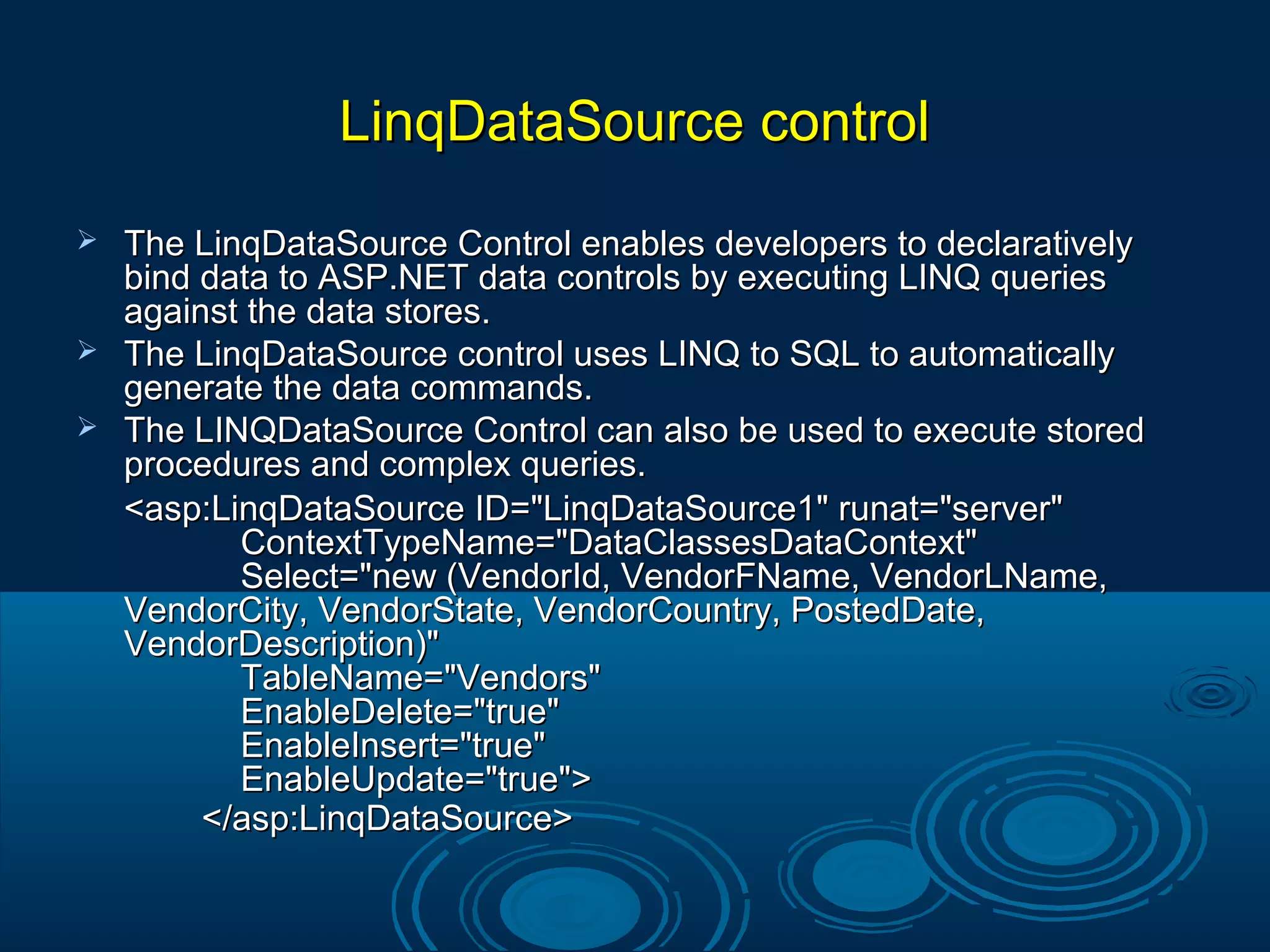 LinqDataSource controlLinqDataSource control
 The LinqDataSource Control enables developers to declarativelyThe LinqDataSource Control enables developers to declaratively
bind data to ASP.NET data controls by executing LINQ queriesbind data to ASP.NET data controls by executing LINQ queries
against the data stores.against the data stores.
 The LinqDataSource control uses LINQ to SQL to automaticallyThe LinqDataSource control uses LINQ to SQL to automatically
generate the data commands.generate the data commands.
 The LINQDataSource Control can also be used to execute storedThe LINQDataSource Control can also be used to execute stored
procedures and complex queries.procedures and complex queries.
<asp:LinqDataSource ID="LinqDataSource1" runat="server"<asp:LinqDataSource ID="LinqDataSource1" runat="server"
ContextTypeName="DataClassesDataContext"ContextTypeName="DataClassesDataContext"
Select="new (VendorId, VendorFName, VendorLName,Select="new (VendorId, VendorFName, VendorLName,
VendorCity, VendorState, VendorCountry, PostedDate,VendorCity, VendorState, VendorCountry, PostedDate,
VendorDescription)"VendorDescription)"
TableName="Vendors"TableName="Vendors"
EnableDelete="true"EnableDelete="true"
EnableInsert="true"EnableInsert="true"
EnableUpdate="true">EnableUpdate="true">
</asp:LinqDataSource></asp:LinqDataSource>
 