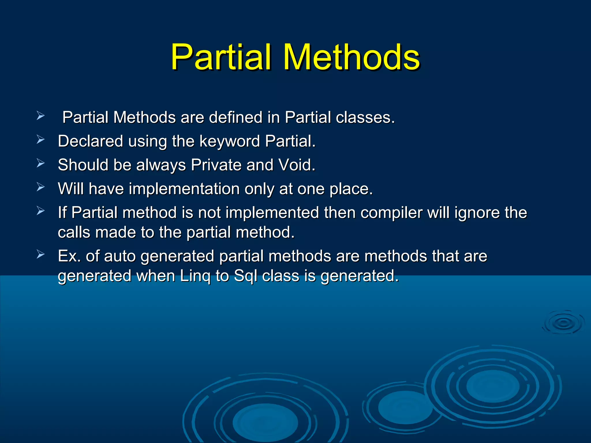 Partial MethodsPartial Methods
 Partial Methods are defined in Partial classes.Partial Methods are defined in Partial classes.
 Declared using the keyword Partial.Declared using the keyword Partial.
 Should be always Private and Void.Should be always Private and Void.
 Will have implementation only at one place.Will have implementation only at one place.
 If Partial method is not implemented then compiler will ignore theIf Partial method is not implemented then compiler will ignore the
calls made to the partial method.calls made to the partial method.
 Ex. of auto generated partial methods are methods that areEx. of auto generated partial methods are methods that are
generated when Linq to Sql class is generated.generated when Linq to Sql class is generated.
 
