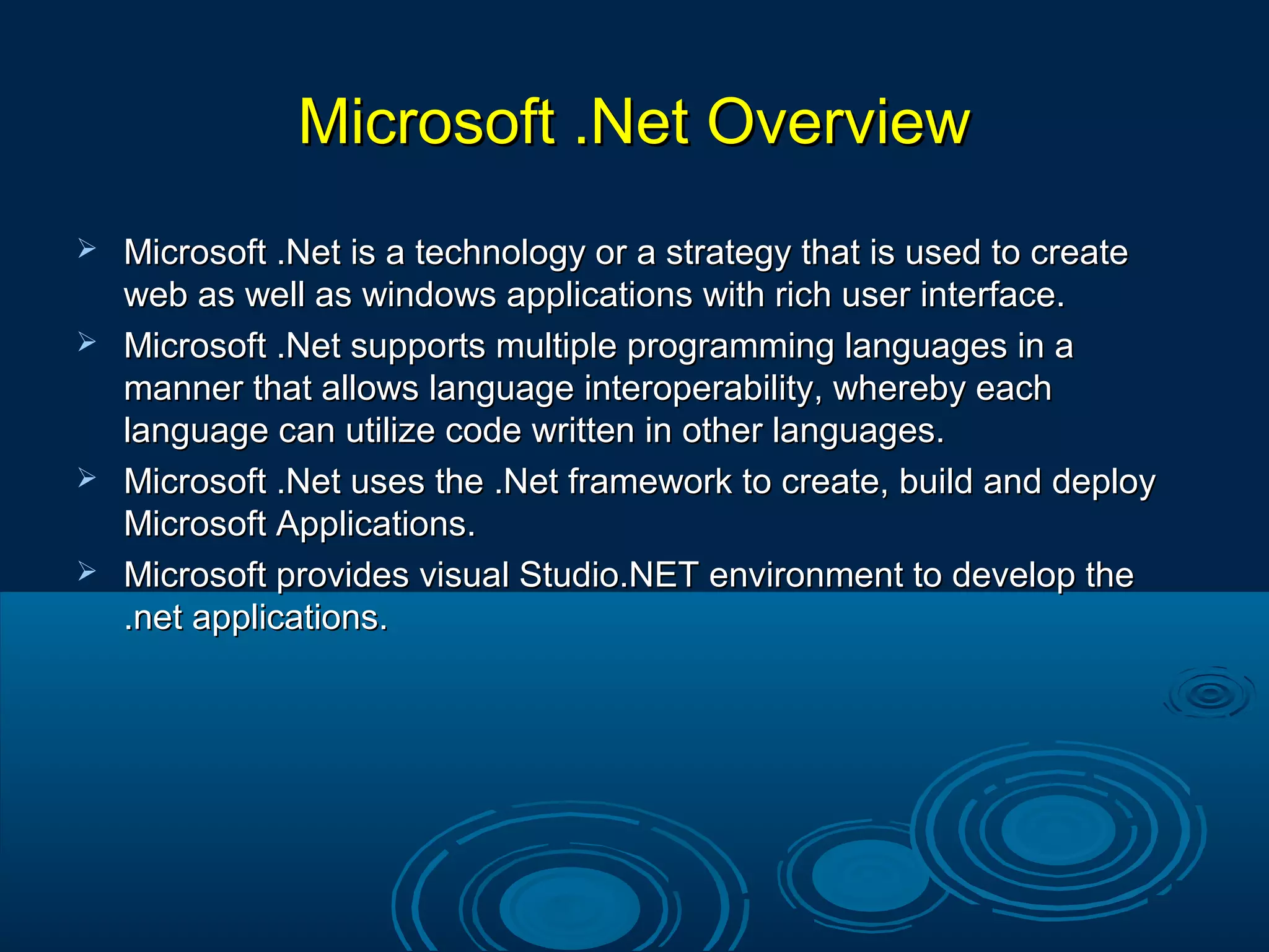 Microsoft .Net OverviewMicrosoft .Net Overview
 Microsoft .Net is a technology or a strategy that is used to createMicrosoft .Net is a technology or a strategy that is used to create
web as well as windows applications with rich user interface.web as well as windows applications with rich user interface.
 Microsoft .Net supports multiple programming languages in aMicrosoft .Net supports multiple programming languages in a
manner that allows language interoperability, whereby eachmanner that allows language interoperability, whereby each
language can utilize code written in other languages.language can utilize code written in other languages.
 Microsoft .Net uses the .Net framework to create, build and deployMicrosoft .Net uses the .Net framework to create, build and deploy
Microsoft Applications.Microsoft Applications.
 Microsoft provides visual Studio.NET environment to develop theMicrosoft provides visual Studio.NET environment to develop the
.net applications..net applications.
 
