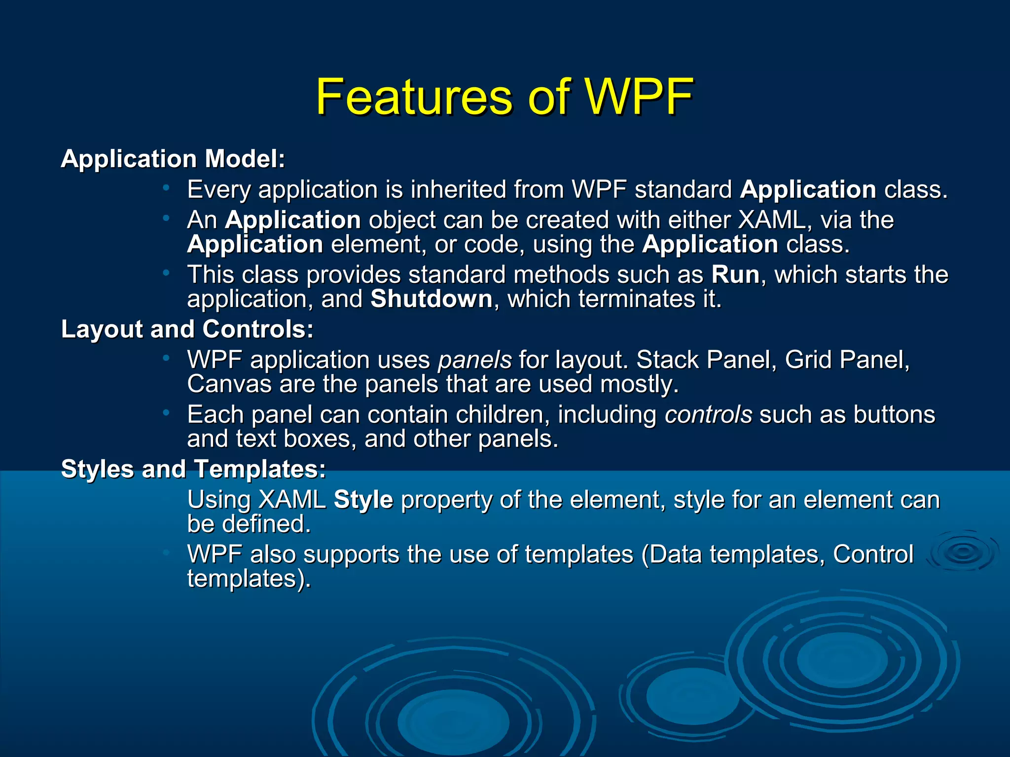 Features of WPFFeatures of WPF
Application Model:Application Model:
• Every application is inherited from WPF standardEvery application is inherited from WPF standard ApplicationApplication class.class.
• AnAn ApplicationApplication object can be created with either XAML, via theobject can be created with either XAML, via the
ApplicationApplication element, or code, using theelement, or code, using the ApplicationApplication class.class.
• This class provides standard methods such asThis class provides standard methods such as RunRun, which starts the, which starts the
application, andapplication, and ShutdownShutdown, which terminates it., which terminates it.
Layout and Controls:Layout and Controls:
• WPF application usesWPF application uses panelspanels for layout. Stack Panel, Grid Panel,for layout. Stack Panel, Grid Panel,
Canvas are the panels that are used mostly.Canvas are the panels that are used mostly.
• Each panel can contain children, includingEach panel can contain children, including controlscontrols such as buttonssuch as buttons
and text boxes, and other panels.and text boxes, and other panels.
Styles and Templates:Styles and Templates:
• Using XAMLUsing XAML StyleStyle property of the element, style for an element canproperty of the element, style for an element can
be defined.be defined.
• WPF also supports the use of templates (Data templates, ControlWPF also supports the use of templates (Data templates, Control
templates).templates).
 