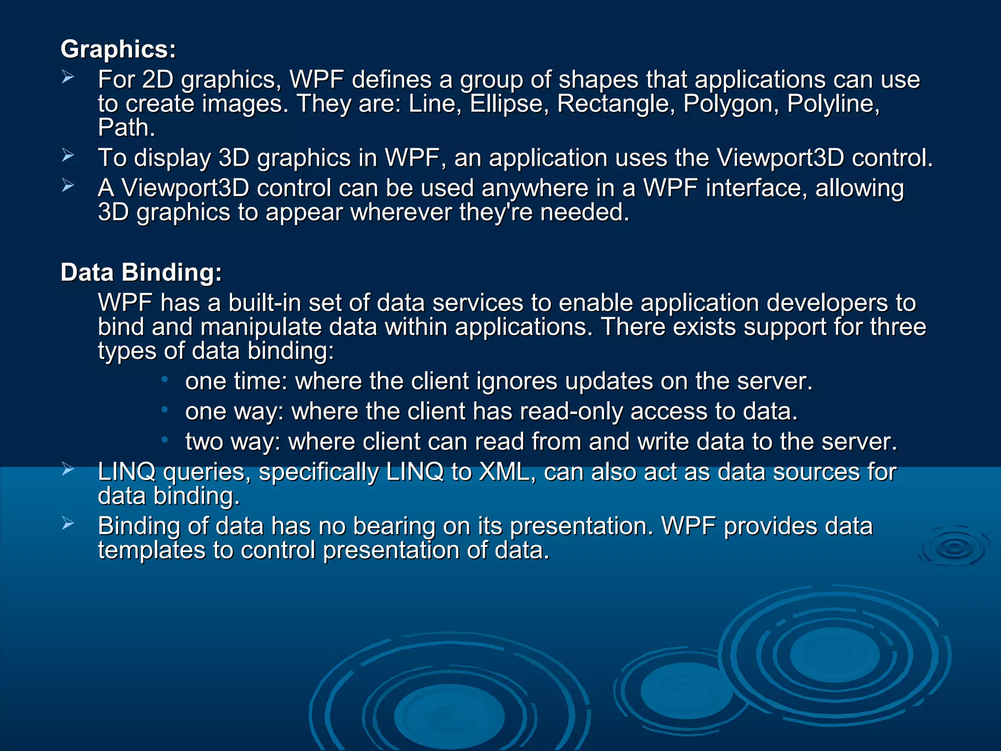 Graphics:Graphics:
 For 2D graphics, WPF defines a group of shapes that applications can useFor 2D graphics, WPF defines a group of shapes that applications can use
to create images. They are: Line, Ellipse, Rectangle, Polygon, Polyline,to create images. They are: Line, Ellipse, Rectangle, Polygon, Polyline,
Path.Path.
 To display 3D graphics in WPF, an application uses the Viewport3D control.To display 3D graphics in WPF, an application uses the Viewport3D control.
 A Viewport3D control can be used anywhere in a WPF interface, allowingA Viewport3D control can be used anywhere in a WPF interface, allowing
3D graphics to appear wherever they're needed.3D graphics to appear wherever they're needed.
Data Binding:Data Binding:
WPF has a built-in set of data services to enable application developers toWPF has a built-in set of data services to enable application developers to
bind and manipulate data within applications. There exists support for threebind and manipulate data within applications. There exists support for three
types of data binding:types of data binding:
• one time: where the client ignores updates on the server.one time: where the client ignores updates on the server.
• one way: where the client has read-only access to data.one way: where the client has read-only access to data.
• two way: where client can read from and write data to the server.two way: where client can read from and write data to the server.
 LINQ queries, specifically LINQ to XML, can also act as data sources forLINQ queries, specifically LINQ to XML, can also act as data sources for
data binding.data binding.
 Binding of data has no bearing on its presentation. WPF provides dataBinding of data has no bearing on its presentation. WPF provides data
templates to control presentation of data.templates to control presentation of data.
 
