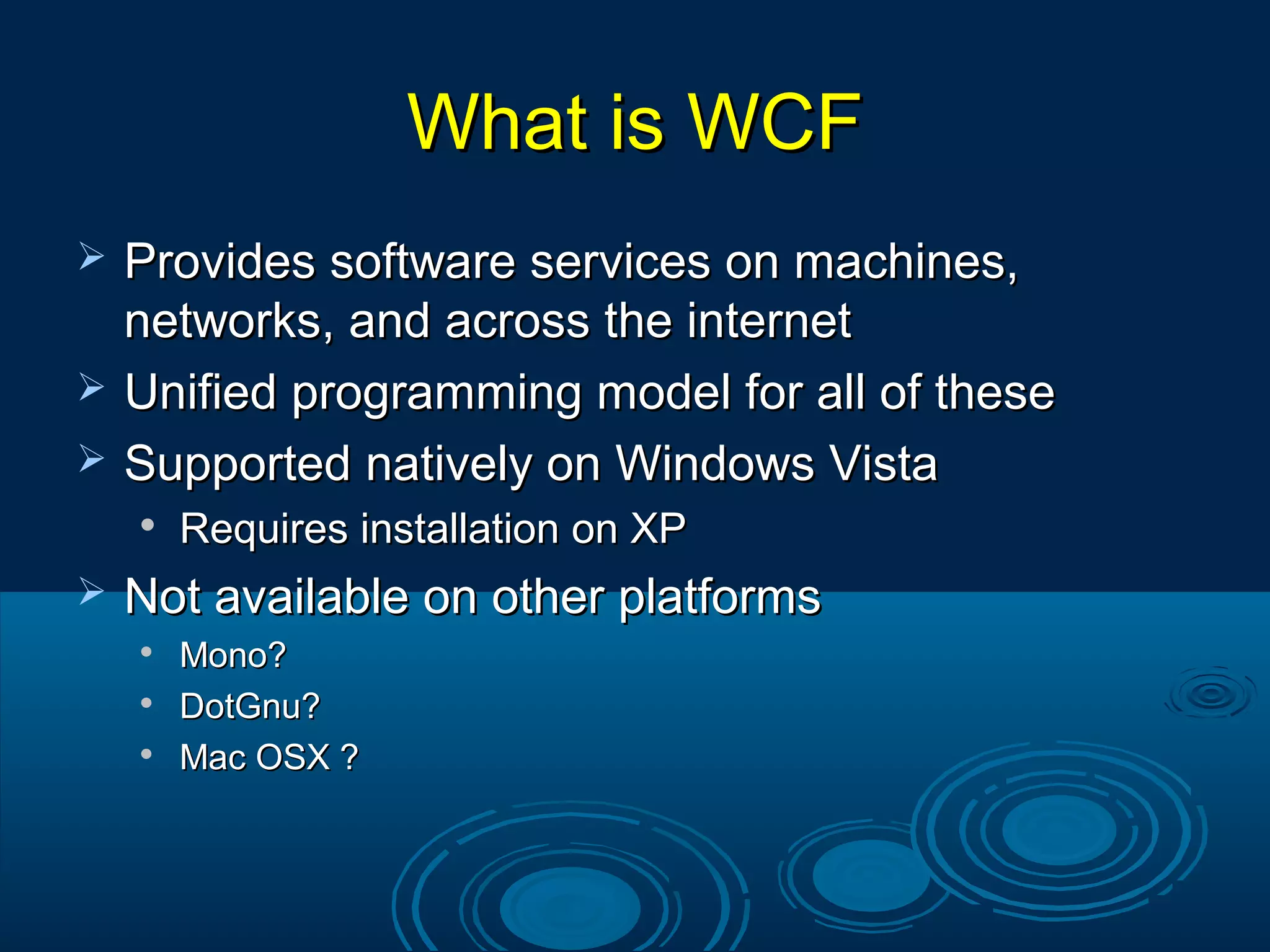What is WCFWhat is WCF
 Provides software services on machines,Provides software services on machines,
networks, and across the internetnetworks, and across the internet
 Unified programming model for all of theseUnified programming model for all of these
 Supported natively on Windows VistaSupported natively on Windows Vista

Requires installation on XPRequires installation on XP
 Not available on other platformsNot available on other platforms

Mono?Mono?

DotGnu?DotGnu?

Mac OSX ?Mac OSX ?
 