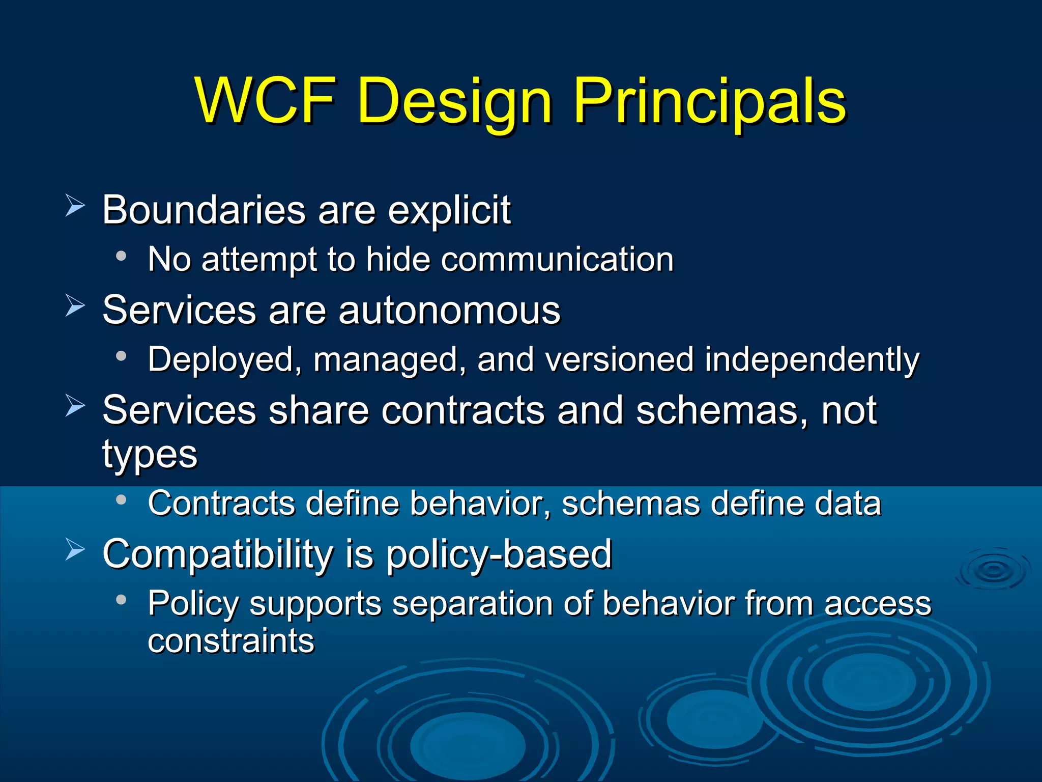 WCF Design PrincipalsWCF Design Principals
 Boundaries are explicitBoundaries are explicit

No attempt to hide communicationNo attempt to hide communication
 Services are autonomousServices are autonomous

Deployed, managed, and versioned independentlyDeployed, managed, and versioned independently
 Services share contracts and schemas, notServices share contracts and schemas, not
typestypes

Contracts define behavior, schemas define dataContracts define behavior, schemas define data
 Compatibility is policy-basedCompatibility is policy-based

Policy supports separation of behavior from accessPolicy supports separation of behavior from access
constraintsconstraints
 