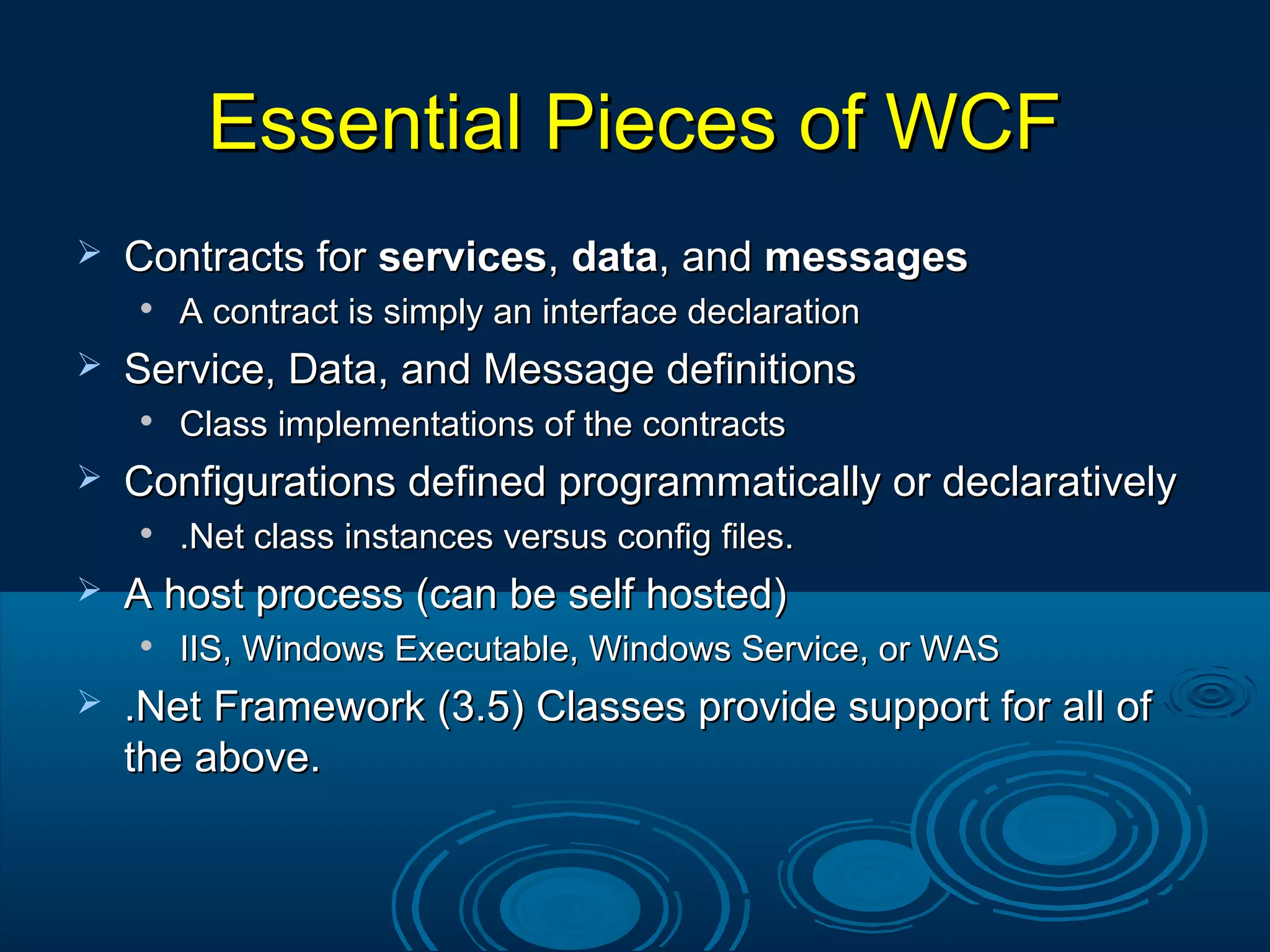 Essential Pieces of WCFEssential Pieces of WCF
 Contracts forContracts for servicesservices,, datadata, and, and messagesmessages

A contract is simply an interface declarationA contract is simply an interface declaration
 Service, Data, and Message definitionsService, Data, and Message definitions

Class implementations of the contractsClass implementations of the contracts
 Configurations defined programmatically or declarativelyConfigurations defined programmatically or declaratively

.Net class instances versus config files..Net class instances versus config files.
 A host process (can be self hosted)A host process (can be self hosted)

IIS, Windows Executable, Windows Service, or WASIIS, Windows Executable, Windows Service, or WAS
 .Net Framework (3.5) Classes provide support for all of.Net Framework (3.5) Classes provide support for all of
the above.the above.
 