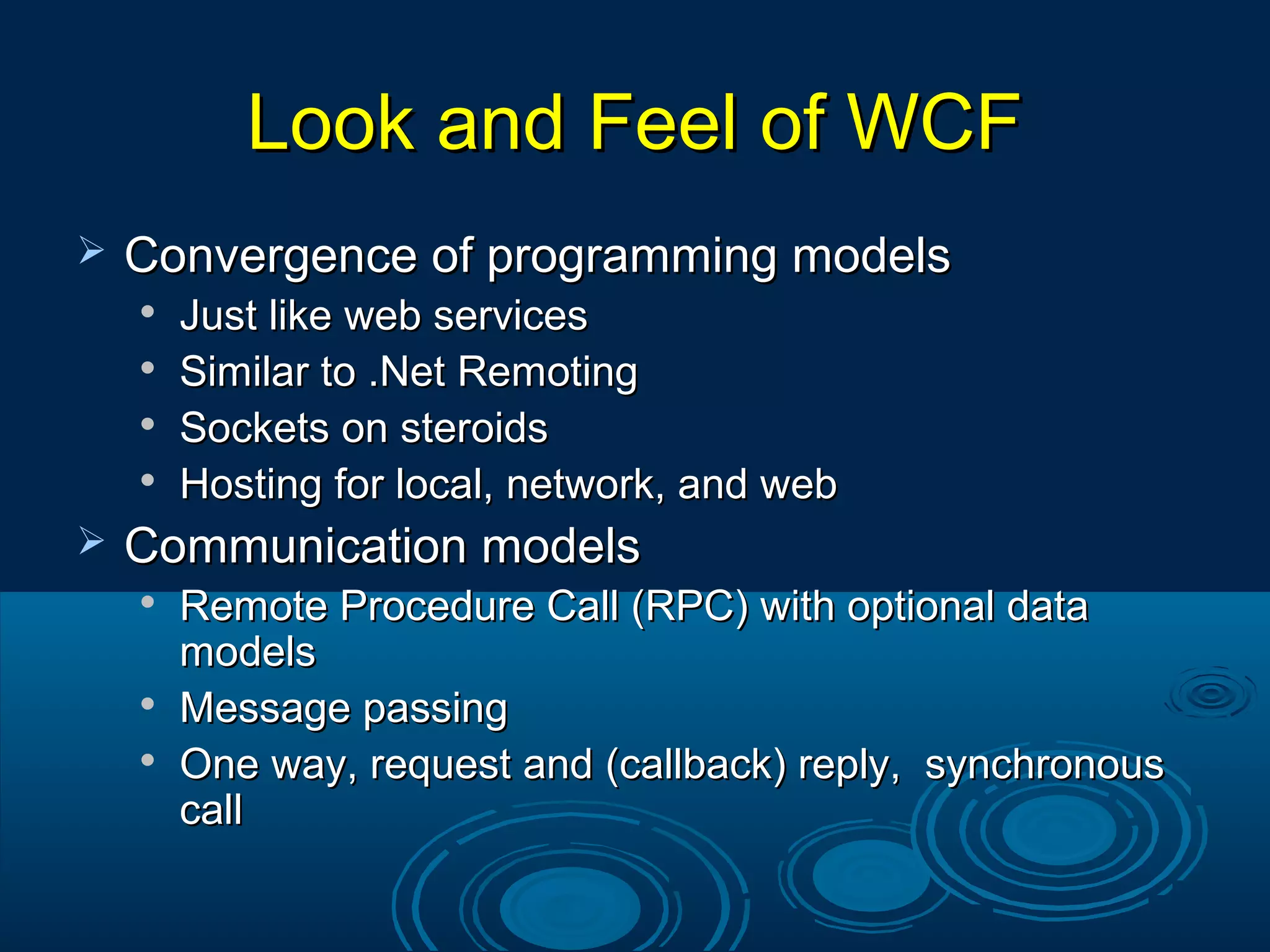 Look and Feel of WCFLook and Feel of WCF
 Convergence of programming modelsConvergence of programming models

Just like web servicesJust like web services

Similar to .Net RemotingSimilar to .Net Remoting

Sockets on steroidsSockets on steroids

Hosting for local, network, and webHosting for local, network, and web
 Communication modelsCommunication models

Remote Procedure Call (RPC) with optional dataRemote Procedure Call (RPC) with optional data
modelsmodels

Message passingMessage passing

One way, request and (callback) reply, synchronousOne way, request and (callback) reply, synchronous
callcall
 