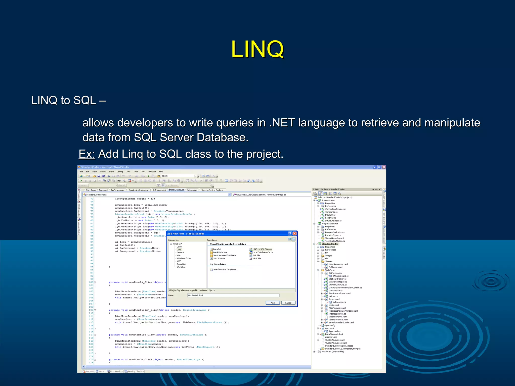 LINQLINQ
LINQ to SQL –LINQ to SQL –
allows developers to write queries in .NET language to retrieve and manipulateallows developers to write queries in .NET language to retrieve and manipulate
data from SQL Server Database.data from SQL Server Database.
Ex:Ex: Add Linq to SQL class to the project.Add Linq to SQL class to the project.
 