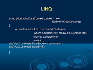 LINQLINQ
using (NorthwindDataContext context = newusing (NorthwindDataContext context = new
NorthwindDataContext())NorthwindDataContext())
{{
var customers = from c in context.Customersvar customers = from c in context.Customers
where c.customerid >10 && c.customerid<100where c.customerid >10 && c.customerid<100
orderby c.customeridorderby c.customerid
select c;select c;
gridViewCustomers.DataSource = customers;gridViewCustomers.DataSource = customers;
gridViewCustomers.DataBind();gridViewCustomers.DataBind();
}}
 