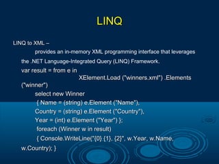 LINQLINQ
LINQ to XML –LINQ to XML –
provides an in-memory XML programming interface that leverages
the .NET Language-Integrated Query (LINQ) Framework.
var result = from e invar result = from e in
XElement.Load ("winners.xml") .ElementsXElement.Load ("winners.xml") .Elements
("winner")("winner")
select new Winnerselect new Winner
{ Name = (string) e.Element ("Name"),{ Name = (string) e.Element ("Name"),
Country = (string) e.Element ("Country"),Country = (string) e.Element ("Country"),
Year = (int) e.Element ("Year") };Year = (int) e.Element ("Year") };
foreach (Winner w in result)foreach (Winner w in result)
{ Console.WriteLine("{0} {1}, {2}", w.Year, w.Name,{ Console.WriteLine("{0} {1}, {2}", w.Year, w.Name,
w.Country); }w.Country); }
 