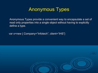 Anonymous TypesAnonymous Types
Anonymous Types provide a convenient way to encapsulate a set ofAnonymous Types provide a convenient way to encapsulate a set of
read only properties into a single object without having to explicitlyread only properties into a single object without having to explicitly
define a type.define a type.
var x=new { Company=“Infotech”, client=“IHS”}var x=new { Company=“Infotech”, client=“IHS”}
 