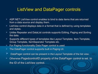 ListView and DataPager controlsListView and DataPager controls
 ASP.NET ListView control enables to bind to data items that are returnedASP.NET ListView control enables to bind to data items that are returned
from a data source and display them.from a data source and display them.
 ListView control displays data in a format that is defined by using templatesListView control displays data in a format that is defined by using templates
and styles.and styles.
 Unlike Repeater and DataList controls supports Editing, Paging and SortingUnlike Repeater and DataList controls supports Editing, Paging and Sorting
the data.the data.
 Supports different types of templates like Layout Template, Item Template,Supports different types of templates like Layout Template, Item Template,
Group Template, ItemSeperator Template etc.Group Template, ItemSeperator Template etc.
 For Paging functionality Data Pager control is used.For Paging functionality Data Pager control is used.
 The DataPager control supports built in Paging UI.The DataPager control supports built in Paging UI.
 DataPager control can be present in the Layout Template of the list view.DataPager control can be present in the Layout Template of the list view.
 OtherwiseOtherwise PagedcontrolID property of the DataPager control is set toPagedcontrolID property of the DataPager control is set to
the ID of the ListView control.the ID of the ListView control.
 