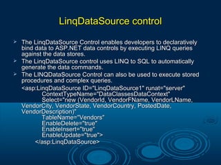 LinqDataSource controlLinqDataSource control
 The LinqDataSource Control enables developers to declarativelyThe LinqDataSource Control enables developers to declaratively
bind data to ASP.NET data controls by executing LINQ queriesbind data to ASP.NET data controls by executing LINQ queries
against the data stores.against the data stores.
 The LinqDataSource control uses LINQ to SQL to automaticallyThe LinqDataSource control uses LINQ to SQL to automatically
generate the data commands.generate the data commands.
 The LINQDataSource Control can also be used to execute storedThe LINQDataSource Control can also be used to execute stored
procedures and complex queries.procedures and complex queries.
<asp:LinqDataSource ID="LinqDataSource1" runat="server"<asp:LinqDataSource ID="LinqDataSource1" runat="server"
ContextTypeName="DataClassesDataContext"ContextTypeName="DataClassesDataContext"
Select="new (VendorId, VendorFName, VendorLName,Select="new (VendorId, VendorFName, VendorLName,
VendorCity, VendorState, VendorCountry, PostedDate,VendorCity, VendorState, VendorCountry, PostedDate,
VendorDescription)"VendorDescription)"
TableName="Vendors"TableName="Vendors"
EnableDelete="true"EnableDelete="true"
EnableInsert="true"EnableInsert="true"
EnableUpdate="true">EnableUpdate="true">
</asp:LinqDataSource></asp:LinqDataSource>
 