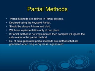 Partial MethodsPartial Methods
 Partial Methods are defined in Partial classes.Partial Methods are defined in Partial classes.
 Declared using the keyword Partial.Declared using the keyword Partial.
 Should be always Private and Void.Should be always Private and Void.
 Will have implementation only at one place.Will have implementation only at one place.
 If Partial method is not implemented then compiler will ignore theIf Partial method is not implemented then compiler will ignore the
calls made to the partial method.calls made to the partial method.
 Ex. of auto generated partial methods are methods that areEx. of auto generated partial methods are methods that are
generated when Linq to Sql class is generated.generated when Linq to Sql class is generated.
 