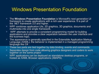 Windows Presentation FoundationWindows Presentation Foundation
 TheThe Windows Presentation FoundationWindows Presentation Foundation is Microsoft's next generation UIis Microsoft's next generation UI
framework to create applications with a rich user experience. It is part offramework to create applications with a rich user experience. It is part of
the .NET framework 3.0 and higher.the .NET framework 3.0 and higher.
 WPF combines application UIs, 2D graphics, 3D graphics, documents andWPF combines application UIs, 2D graphics, 3D graphics, documents and
multimedia into one single framework.multimedia into one single framework.
 WPF attempts to provide a consistent programming model for buildingWPF attempts to provide a consistent programming model for building
applications and provides a clear separation between the user interface andapplications and provides a clear separation between the user interface and
the business logic.the business logic.
 The appearance is generally specified in the Extensible Application MarkupThe appearance is generally specified in the Extensible Application Markup
Language (XAML), the behavior is implemented in a managed programmingLanguage (XAML), the behavior is implemented in a managed programming
language like C# .language like C# .
 These two parts are tied together by data binding, events and commands.These two parts are tied together by data binding, events and commands.
 Separates design from code allowing graphics designers and coders to workSeparates design from code allowing graphics designers and coders to work
together on the same projecttogether on the same project
 WPF applications can be deployed as standalone desktop programs, orWPF applications can be deployed as standalone desktop programs, or
hosted as XAML Browser applications (XBAPS).hosted as XAML Browser applications (XBAPS).
 