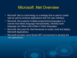 Microsoft .Net OverviewMicrosoft .Net Overview
 Microsoft .Net is a technology or a strategy that is used to createMicrosoft .Net is a technology or a strategy that is used to create
web as well as windows applications with rich user interface.web as well as windows applications with rich user interface.
 Microsoft .Net supports multiple programming languages in aMicrosoft .Net supports multiple programming languages in a
manner that allows language interoperability, whereby eachmanner that allows language interoperability, whereby each
language can utilize code written in other languages.language can utilize code written in other languages.
 Microsoft .Net uses the .Net framework to create, build and deployMicrosoft .Net uses the .Net framework to create, build and deploy
Microsoft Applications.Microsoft Applications.
 Microsoft provides visual Studio.NET environment to develop theMicrosoft provides visual Studio.NET environment to develop the
.net applications..net applications.
 