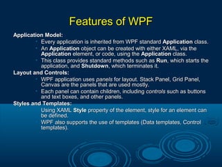 Features of WPFFeatures of WPF
Application Model:Application Model:
• Every application is inherited from WPF standardEvery application is inherited from WPF standard ApplicationApplication class.class.
• AnAn ApplicationApplication object can be created with either XAML, via theobject can be created with either XAML, via the
ApplicationApplication element, or code, using theelement, or code, using the ApplicationApplication class.class.
• This class provides standard methods such asThis class provides standard methods such as RunRun, which starts the, which starts the
application, andapplication, and ShutdownShutdown, which terminates it., which terminates it.
Layout and Controls:Layout and Controls:
• WPF application usesWPF application uses panelspanels for layout. Stack Panel, Grid Panel,for layout. Stack Panel, Grid Panel,
Canvas are the panels that are used mostly.Canvas are the panels that are used mostly.
• Each panel can contain children, includingEach panel can contain children, including controlscontrols such as buttonssuch as buttons
and text boxes, and other panels.and text boxes, and other panels.
Styles and Templates:Styles and Templates:
• Using XAMLUsing XAML StyleStyle property of the element, style for an element canproperty of the element, style for an element can
be defined.be defined.
• WPF also supports the use of templates (Data templates, ControlWPF also supports the use of templates (Data templates, Control
templates).templates).
 