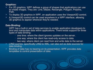 Graphics:Graphics:
 For 2D graphics, WPF defines a group of shapes that applications can useFor 2D graphics, WPF defines a group of shapes that applications can use
to create images. They are: Line, Ellipse, Rectangle, Polygon, Polyline,to create images. They are: Line, Ellipse, Rectangle, Polygon, Polyline,
Path.Path.
 To display 3D graphics in WPF, an application uses the Viewport3D control.To display 3D graphics in WPF, an application uses the Viewport3D control.
 A Viewport3D control can be used anywhere in a WPF interface, allowingA Viewport3D control can be used anywhere in a WPF interface, allowing
3D graphics to appear wherever they're needed.3D graphics to appear wherever they're needed.
Data Binding:Data Binding:
WPF has a built-in set of data services to enable application developers toWPF has a built-in set of data services to enable application developers to
bind and manipulate data within applications. There exists support for threebind and manipulate data within applications. There exists support for three
types of data binding:types of data binding:
• one time: where the client ignores updates on the server.one time: where the client ignores updates on the server.
• one way: where the client has read-only access to data.one way: where the client has read-only access to data.
• two way: where client can read from and write data to the server.two way: where client can read from and write data to the server.
 LINQ queries, specifically LINQ to XML, can also act as data sources forLINQ queries, specifically LINQ to XML, can also act as data sources for
data binding.data binding.
 Binding of data has no bearing on its presentation. WPF provides dataBinding of data has no bearing on its presentation. WPF provides data
templates to control presentation of data.templates to control presentation of data.
 