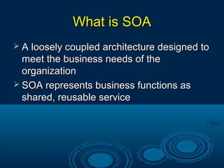 What is SOAWhat is SOA
 A loosely coupled architecture designed toA loosely coupled architecture designed to
meet the business needs of themeet the business needs of the
organizationorganization
 SOA represents business functions asSOA represents business functions as
shared, reusable serviceshared, reusable service
 