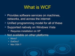 What is WCFWhat is WCF
 Provides software services on machines,Provides software services on machines,
networks, and across the internetnetworks, and across the internet
 Unified programming model for all of theseUnified programming model for all of these
 Supported natively on Windows VistaSupported natively on Windows Vista

Requires installation on XPRequires installation on XP
 Not available on other platformsNot available on other platforms

Mono?Mono?

DotGnu?DotGnu?

Mac OSX ?Mac OSX ?
 