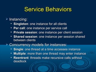 Service BehaviorsService Behaviors
 Instancing:Instancing:

SingletonSingleton: one instance for all clients: one instance for all clients

Per callPer call: one instance per service call: one instance per service call

Private sessionPrivate session: one instance per client session: one instance per client session

Shared sessionShared session: one instance per session shared: one instance per session shared
between clientsbetween clients
 Concurrency models for instances:Concurrency models for instances:

SingleSingle: one thread at a time accesses instance: one thread at a time accesses instance

MultipleMultiple: more than one thread may enter instance: more than one thread may enter instance

ReentrantReentrant: threads make recursive calls without: threads make recursive calls without
deadlockdeadlock
 
