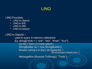 LINQLINQ
LINQ ProvidersLINQ Providers

LINQ to ObjectsLINQ to Objects

LINQ to SQLLINQ to SQL

LINQ to XMLLINQ to XML

LINQ to DatasetLINQ to Dataset
LINQ to Objects –LINQ to Objects –
used to query in memory collectionsused to query in memory collections
Ex:Ex: string[] tools = { “one", “two", “three", “four"};string[] tools = { “one", “two", “three", “four"};
var list = from t in tools select t;var list = from t in tools select t;
StringBuilder sb = new StringBuilder();StringBuilder sb = new StringBuilder();
foreach (string s in list) { sb.Append(s +foreach (string s in list) { sb.Append(s +
Environment.NewLine); }Environment.NewLine); }
MessageBox.Show(sb.ToString(), "Tools");MessageBox.Show(sb.ToString(), "Tools");
 