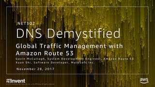 © 2017, Amazon Web Services, Inc. or its Affiliates. All rights reserved.
DNS Demystified
Global Traffic Management with
Amazon Route 53
G a v i n M c C u l l a g h , S y s t e m D e v e l o p m e n t E n g i n e e r , A m a z o n R o u t e 5 3
X u a n S h i , S o f t w a r e D e v e l o p e r , M u l e S o f t I n c .
N E T 3 0 2
N o v e m b e r 2 8 , 2 0 1 7
 