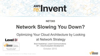© 2015, Amazon Web Services, Inc. or its Affiliates. All rights reserved.
Brian Hoekelman, Level 3 Communications
VP – Cloud Ecosystem Development
October 2015
NET303
Network Slowing You Down?
Optimizing Your Cloud Architecture by Looking
at Network Strategy
 