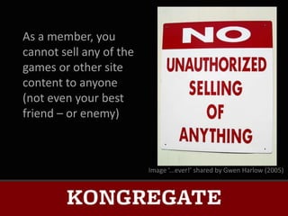 As a member, you
cannot sell any of the
games or other site
content to anyone
(not even your best
friend – or enemy)



                         Image ‘...ever!’ shared by Gwen Harlow (2005)
 
