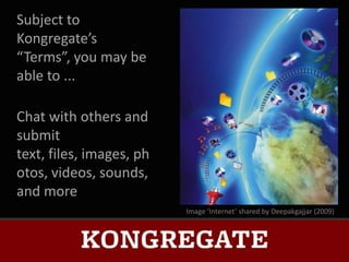 Subject to
Kongregate’s
“Terms”, you may be
able to ...

Chat with others and
submit
text, files, images, ph
otos, videos, sounds,
and more
                          Image ‘Internet’ shared by Deepakgajjar (2009)
 
