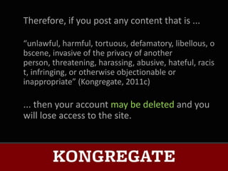 Therefore, if you post any content that is ...

“unlawful, harmful, tortuous, defamatory, libellous, o
bscene, invasive of the privacy of another
person, threatening, harassing, abusive, hateful, racis
t, infringing, or otherwise objectionable or
inappropriate” (Kongregate, 2011c)

... then your account may be deleted and you
will lose access to the site.
 