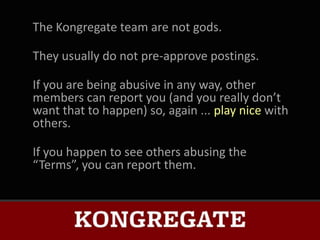 The Kongregate team are not gods.

They usually do not pre-approve postings.

If you are being abusive in any way, other
members can report you (and you really don’t
want that to happen) so, again ... play nice with
others.

If you happen to see others abusing the
“Terms”, you can report them.
 